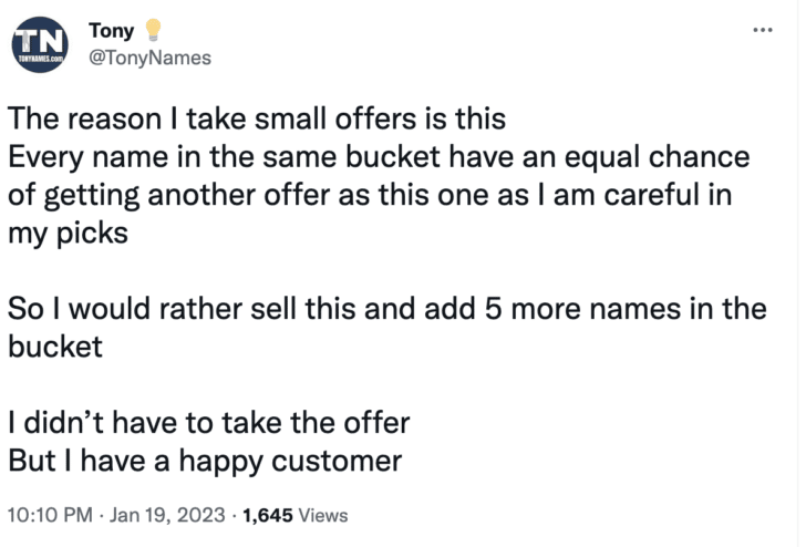 Tweet from @tonynames: The reason I take small offers is this Every name in the same bucket have an equal chance of getting another offer as this one as I am careful in my picks So I would rather sell this and add 5 more names in the bucket I didn’t have to take the offer But I have a happy customer